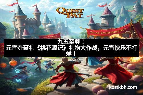 九五至尊：元宵夺豪礼《桃花源记》礼物大作战，元宵快乐不打烊！