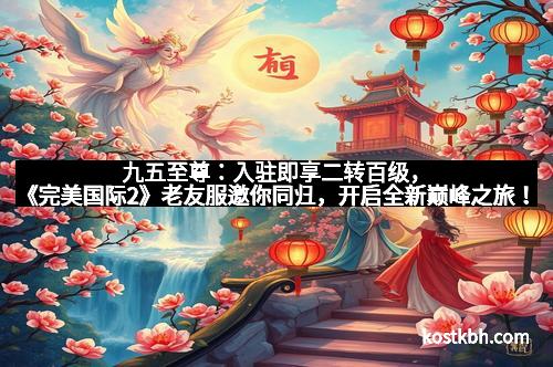九五至尊：入驻即享二转百级，《完美国际2》老友服邀你同归，开启全新巅峰之旅！